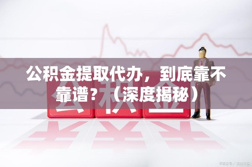 闽侯公积金提取代办,到底靠不靠谱?(深度揭秘) 闽侯公积金提取代办,到底靠不靠谱?(深度揭秘)