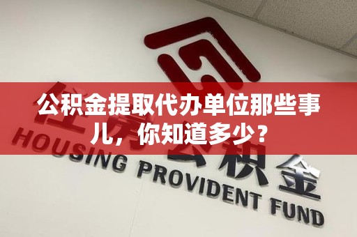 闽侯公积金提取代办单位那些事儿,你知道多少? 闽侯公积金提取代办单位那些事儿,你知道多少?
