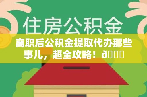 闽侯离职后公积金提取代办那些事儿，超全攻略！😎