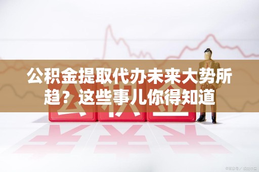 闽侯公积金提取代办未来大势所趋?这些事儿你得知道 闽侯公积金提取代办未来大势所趋?这些事儿你得知道