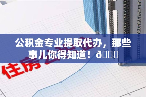 闽侯公积金专业提取代办，那些事儿你得知道！😎