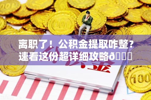 闽侯离职了！公积金提取咋整？速看这份超详细攻略😎